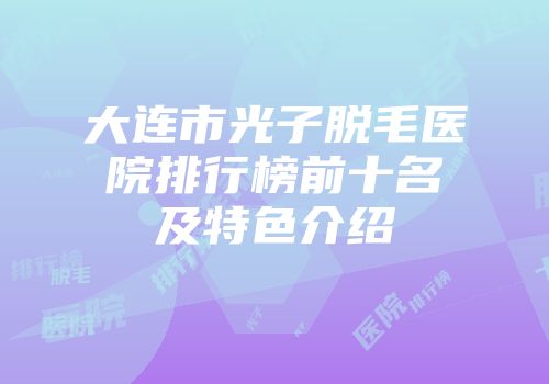 大连市光子脱毛医院排行榜前十名及特色介绍