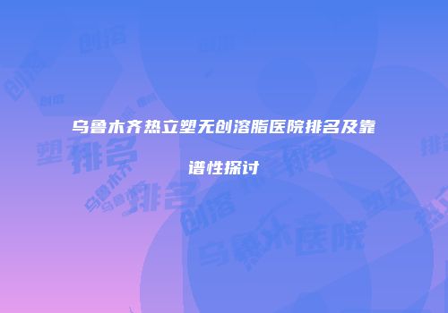 乌鲁木齐热立塑无创溶脂医院排名及靠谱性探讨