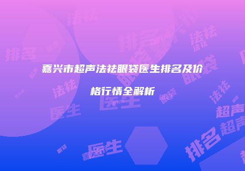 嘉兴市超声法祛眼袋医生排名及价格行情全解析