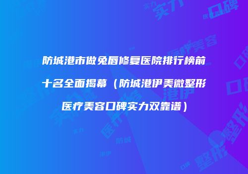 防城港市做兔唇修复医院排行榜前十名全面揭幕（防城港伊美微整形医疗美容口碑实力双靠谱）