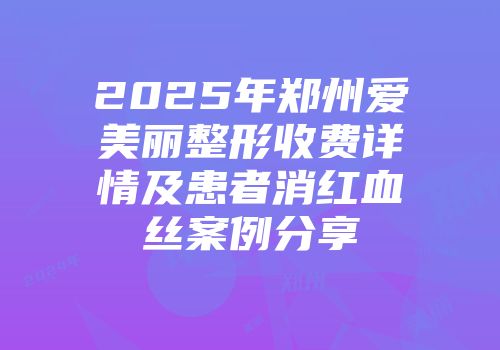 2025年郑州爱美丽整形收费详情及患者消红血丝案例分享