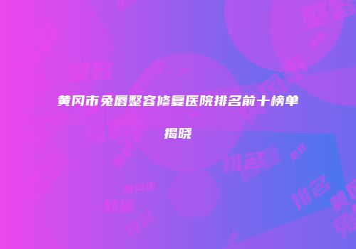 黄冈市兔唇整容修复医院排名前十榜单揭晓