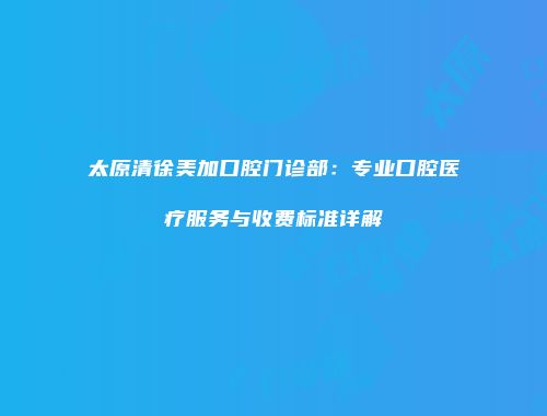 太原清徐美加口腔门诊部：专业口腔医疗服务与收费标准详解