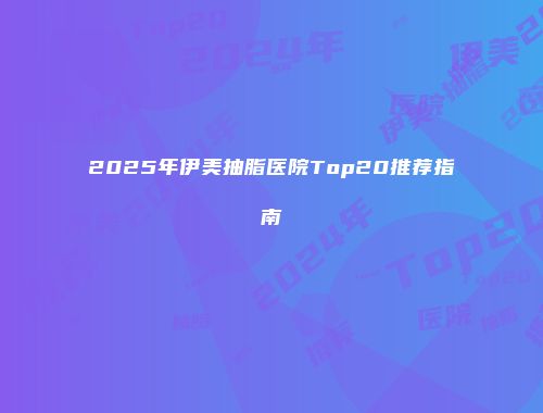 2025年伊美抽脂医院Top20推荐指南