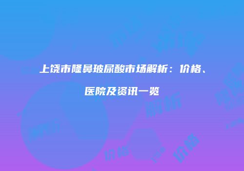 上饶市隆鼻玻尿酸市场解析：价格、医院及资讯一览