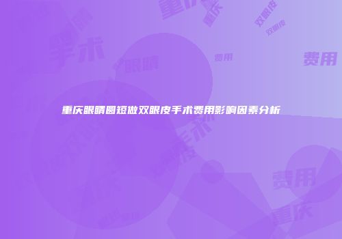 重庆眼睛圆短做双眼皮手术费用影响因素分析