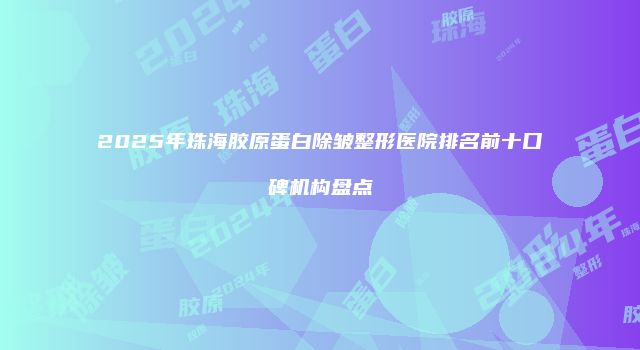 2025年珠海胶原蛋白除皱整形医院排名前十口碑机构盘点