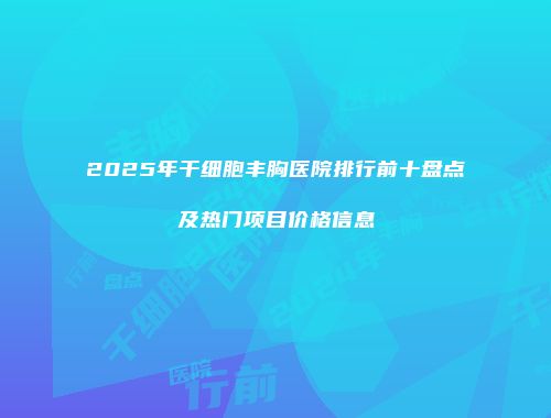 2025年干细胞丰胸医院排行前十盘点及热门项目价格信息