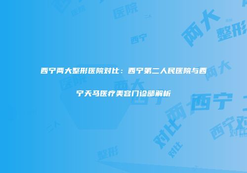 西宁两大整形医院对比：西宁第二人民医院与西宁天马医疗美容门诊部解析