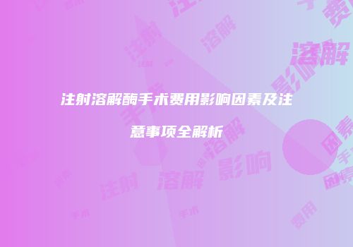 注射溶解酶手术费用影响因素及注意事项全解析