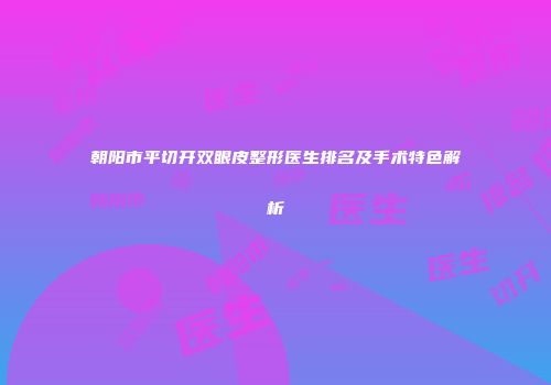 朝阳市平切开双眼皮整形医生排名及手术特色解析