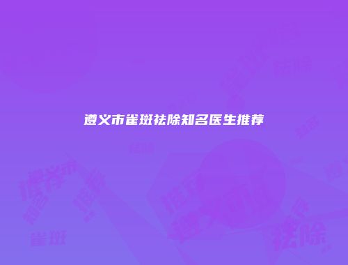 遵义市雀斑祛除知名医生推荐