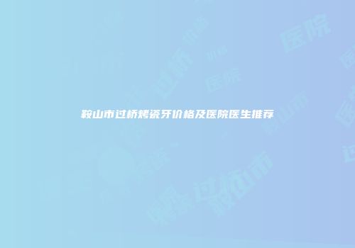 鞍山市过桥烤瓷牙价格及医院医生推荐