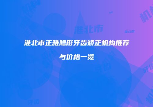 淮北市正雅隐形牙齿矫正机构推荐与价格一览