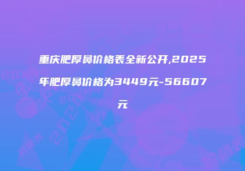 重庆肥厚鼻价格表全新公开,2025年肥厚鼻价格为3449元-56607元