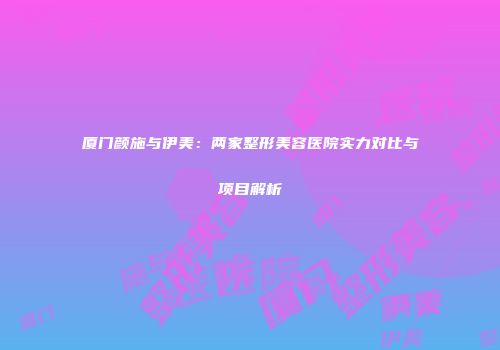 厦门颜施与伊美：两家整形美容医院实力对比与项目解析