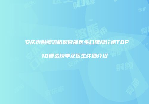 安庆市射频溶脂瘦臀部医生口碑排行榜TOP10精选榜单及医生详细介绍