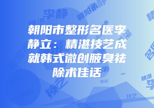 朝阳市整形名医李静立：精湛技艺成就韩式微创腋臭祛除术佳话