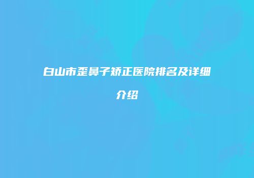 白山市歪鼻子矫正医院排名及详细介绍
