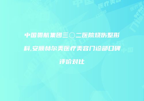 中国贵航集团三〇二医院烧伤整形科,安顺赫尔美医疗美容门诊部口碑评价对比