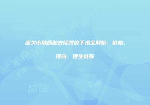 韶关市玻尿酸去除颈纹手术全解析：价格、医院、医生推荐