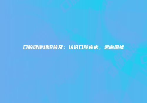 口腔健康知识普及：认识口腔疾病，远离困扰
