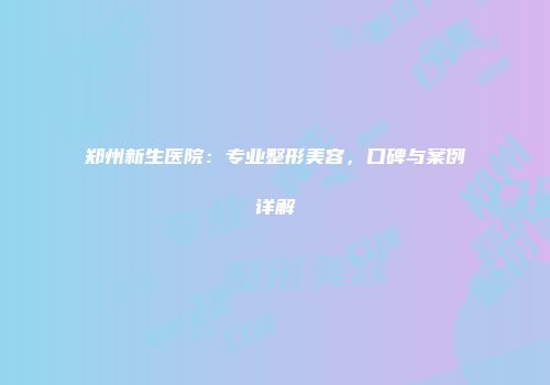 郑州新生医院：专业整形美容，口碑与案例详解