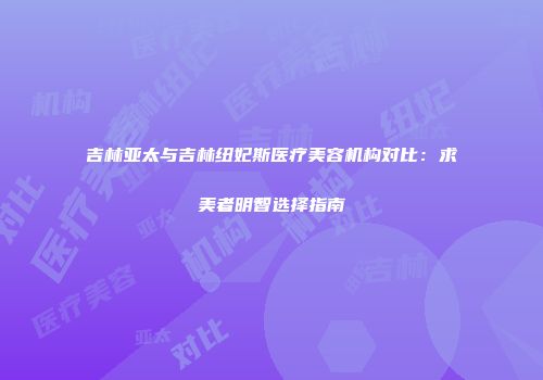 吉林亚太与吉林纽妃斯医疗美容机构对比：求美者明智选择指南