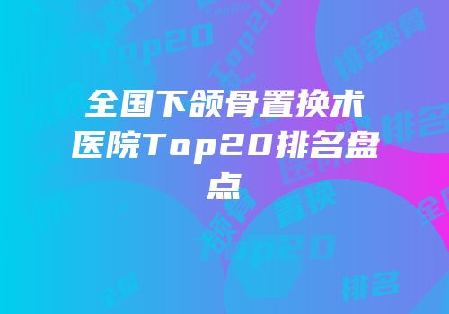 全国下颌骨置换术医院Top20排名盘点
