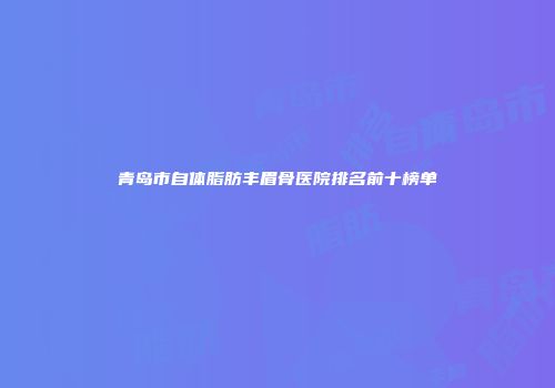 青岛市自体脂肪丰眉骨医院排名前十榜单