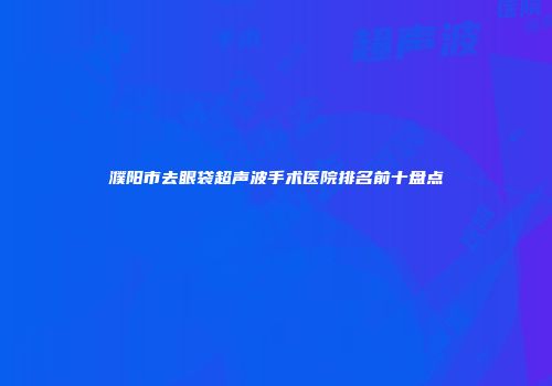 濮阳市去眼袋超声波手术医院排名前十盘点