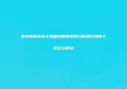 淮安市韩式永久翘睫双眼皮医院口碑排行榜前十强公立盘点