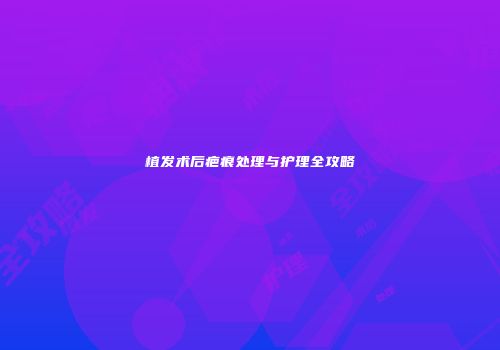 植发术后疤痕处理与护理全攻略