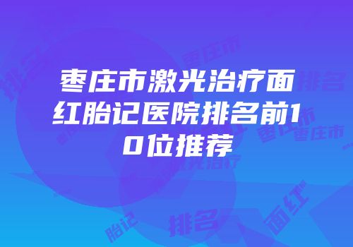 枣庄市激光治疗面红胎记医院排名前10位推荐