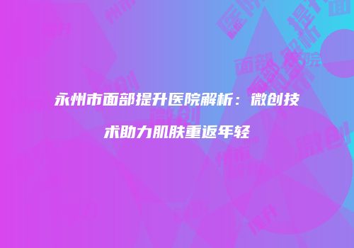 永州市面部提升医院解析：微创技术助力肌肤重返年轻