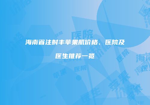 海南省注射丰苹果肌价格、医院及医生推荐一览