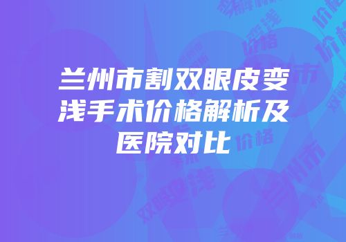 兰州市割双眼皮变浅手术价格解析及医院对比
