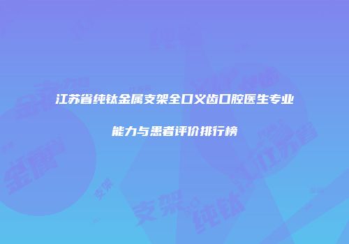 江苏省纯钛金属支架全口义齿口腔医生专业能力与患者评价排行榜