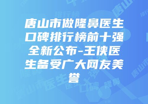 唐山市做隆鼻医生口碑排行榜前十强全新公布-王侠医生备受广大网友美誉