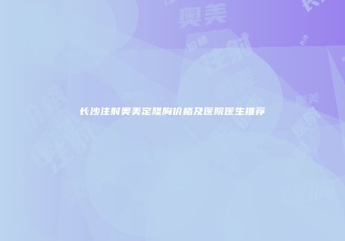 长沙注射奥美定隆胸价格及医院医生推荐