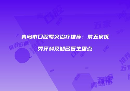 青岛市口腔腭突治疗推荐：前五家优秀牙科及知名医生盘点