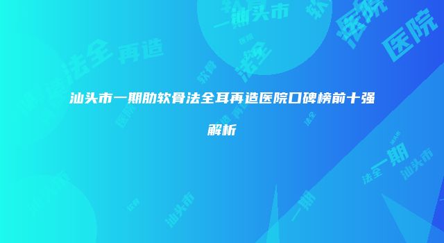 汕头市一期肋软骨法全耳再造医院口碑榜前十强解析