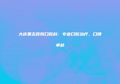 大庆第五医院口腔科：专业口腔治疗，口碑卓越