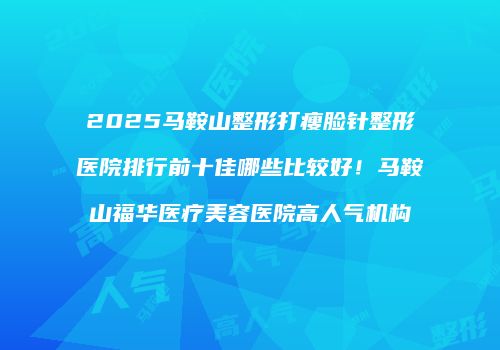 2025马鞍山整形打瘦脸针整形医院排行前十佳哪些比较好！马鞍山福华医疗美容医院高人气机构