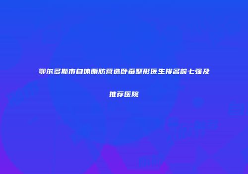 鄂尔多斯市自体脂肪营造卧蚕整形医生排名前七强及推荐医院