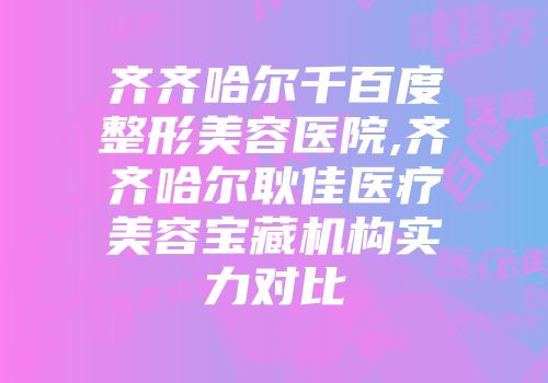齐齐哈尔千百度整形美容医院,齐齐哈尔耿佳医疗美容宝藏机构实力对比