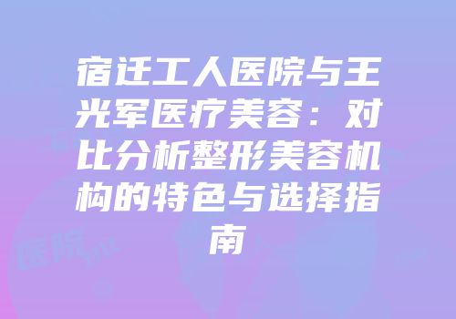 宿迁工人医院与王光军医疗美容：对比分析整形美容机构的特色与选择指南