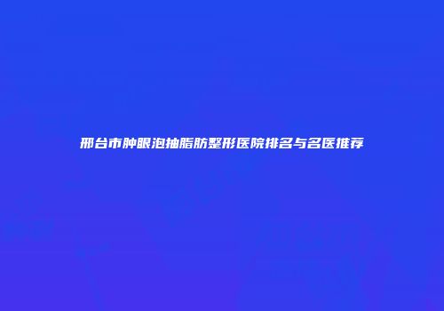 邢台市肿眼泡抽脂肪整形医院排名与名医推荐