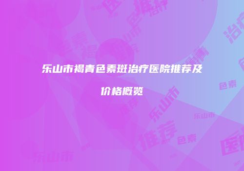 乐山市褐青色素斑治疗医院推荐及价格概览