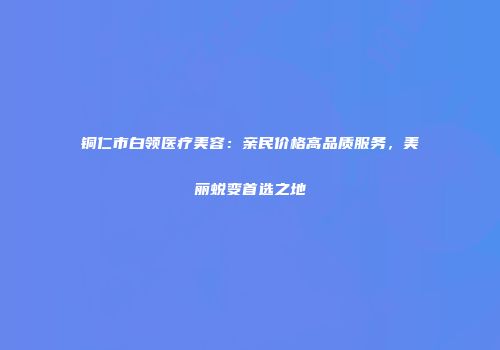 铜仁市白领医疗美容：亲民价格高品质服务，美丽蜕变首选之地